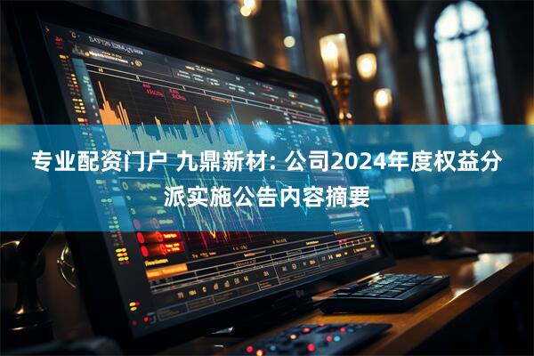 专业配资门户 九鼎新材: 公司2024年度权益分派实施公告内容摘要