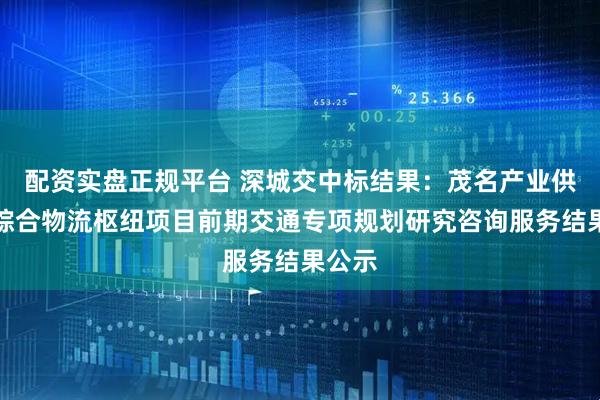 配资实盘正规平台 深城交中标结果：茂名产业供应链综合物流枢纽项目前期交通专项规划研究咨询服务结果公示