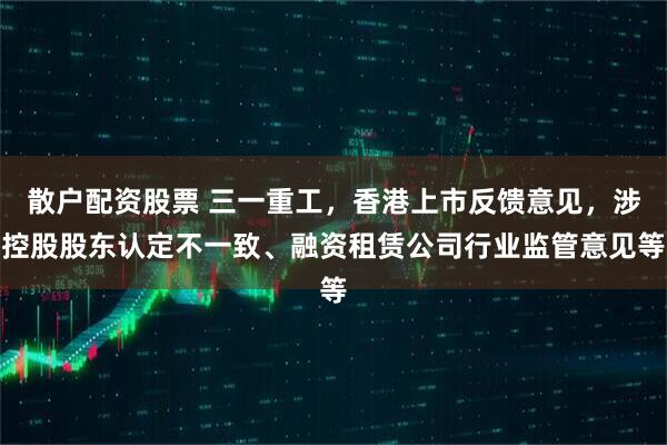 散户配资股票 三一重工，香港上市反馈意见，涉控股股东认定不一致、融资租赁公司行业监管意见等