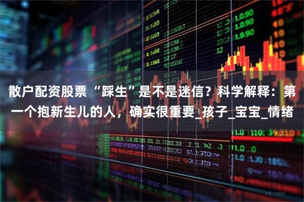 散户配资股票 “踩生”是不是迷信？科学解释：第一个抱新生儿的人，确实很重要_孩子_宝宝_情绪