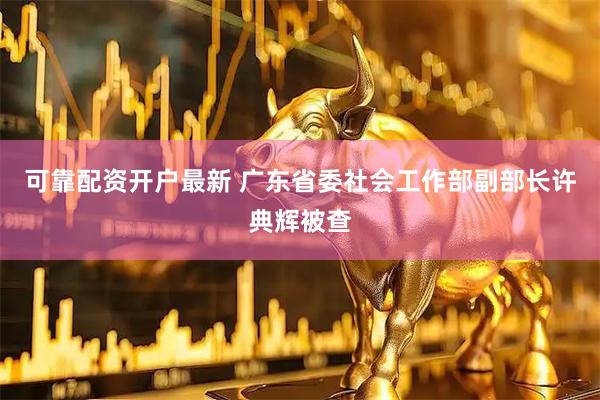 可靠配资开户最新 广东省委社会工作部副部长许典辉被查