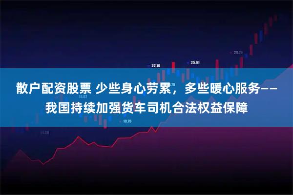 散户配资股票 少些身心劳累，多些暖心服务——我国持续加强货车司机合法权益保障