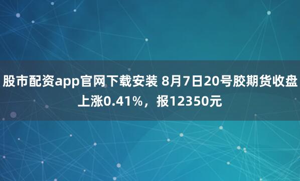 股市配资app官网下载安装 8月7日20号胶期货收盘上涨0.41%，报12350元