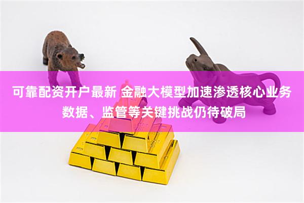 可靠配资开户最新 金融大模型加速渗透核心业务 数据、监管等关键挑战仍待破局