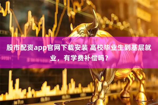 股市配资app官网下载安装 高校毕业生到基层就业，有学费补偿吗？