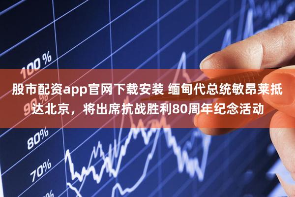 股市配资app官网下载安装 缅甸代总统敏昂莱抵达北京，将出席抗战胜利80周年纪念活动