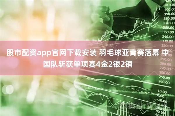 股市配资app官网下载安装 羽毛球亚青赛落幕 中国队斩获单项赛4金2银2铜