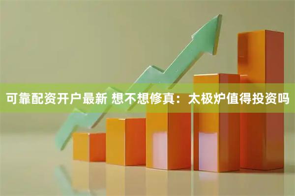可靠配资开户最新 想不想修真：太极炉值得投资吗